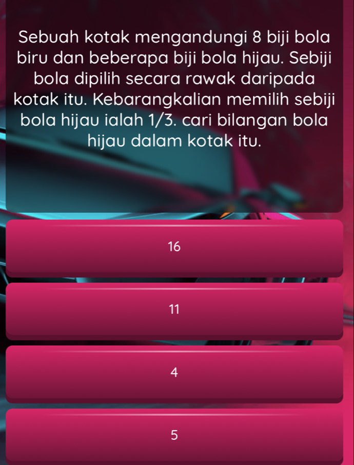 Sebuah kotak mengandungi 8 biji bola
biru dan beberapa biji bola hijau. Sebiji
bola dipilih secara rawak daripada
kotak itu. Kebarangkalian memilih sebiji
bola hijau ialah 1/3. cari bilangan bola
hijau dalam kotak itu.
16
11
4
5