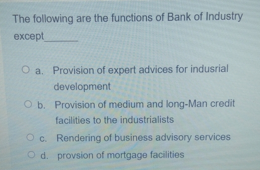 The following are the functions of Bank of Industry
except_
a. Provision of expert advices for indusrial
development
b. Provision of medium and long-Man credit
facilities to the industrialists
c. Rendering of business advisory services
d. provsion of mortgage facilities