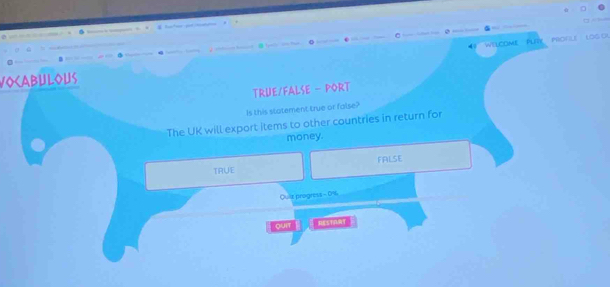 —
a 
WELCOME PLRY PROFLE LOG O
VOCABULOUS
TRUE/FALSE - PORT
Is this statement true or false?
The UK will export items to other countries in return for
money.
TRUE FALSE
Quiz progress - 0%
QUIT RESTANT