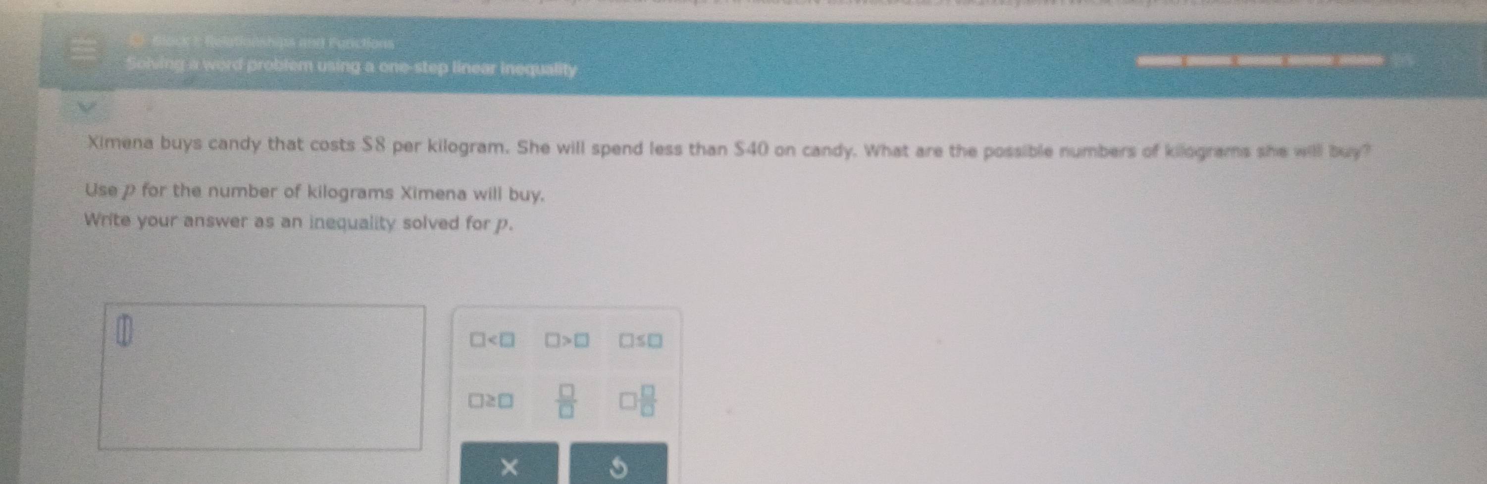 Black I Relationships and Functions
Solving a word problem using a one-step linear inequality _____ 
Ximena buys candy that costs $8 per kilogram. She will spend less than $40 on candy. What are the possible numbers of kilograms she will buy?
Usep for the number of kilograms Ximena will buy.
Write your answer as an inequality solved for p.
□ □ >□ □ ≤ □
□ ≥ □  □ /□  
×