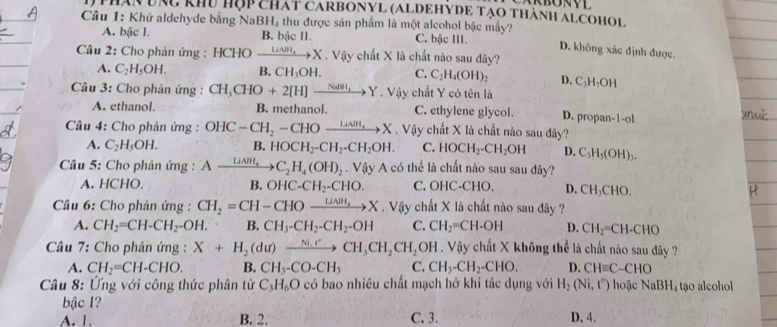 thân uà khu hộp chát carbonyl (aldehyde tạo thành alcohol
Câu 1: Khử aldehyde bằng NaBH₄ thu được sản phẩm là một alcohol bậc mấy? D. không xác định được.
A. bậc I. B. bậc II. C. bậc III.
Câu 2: Cho phản ứng : HCHO xrightarrow LiAlH_4X· Viy chất X là chất nào sau đây?
A. C_2H_5OH. B. CH_3OH. C. C_2H_4(OH)_2 D. C_3H_7OH
Câu 3: Cho phản ứng : CH_3CHO+2[H]xrightarrow Nalto Y. Vậy chất Y có tên là
A. ethanol. B. methanol. C. ethylene glycol. D. propan-1-ol
Câu 4: Cho phản ứng : OHC-CH_2-CHOxrightarrow LiAll,X. Vậy chất X là chất nào sau đây?
A. C_2H_5OH. B. HOCH_2-CH_2-CH_2OH. C. HOCH_2-CH_2OH D. C_3H_5(OH)_3.
Câu 5: Cho phản ứng : Axrightarrow LiNH_4C_2H_4(OH)_2. Vậy A có thể là chất nào sau sau đây?
A. HCHO. B. OHC-CH_2-CHO. C. OHC-CHO. D. CH_3CHO.
* Câu 6: Cho phản ứng : CH_2=CH-CHOxrightarrow LiAll_4X. Vậy chất X là chất nào sau đây ?
A. CH_2=CH-CH_2-OH. B. CH_3-CH_2-CH_2-OH C. CH_2=CH-OH D. CH_2=CH-CHO
*Câu 7: Cho phản ứng : X+H_2(du)xrightarrow Ni.rCH_3CH_2CH_2 BD DH . Vậy chất X không thể là chất nào sau đây ?
A. CH_2=CH-CHO. B. CH_3-CO-CH_3 C. CH_3-CH_2-CHO. D. CH=C-CHO
Câu 8: Ứng với công thức phân tử C_3H_6O có bao nhiêu chất mạch hở khi tác dụng với H_2(Ni,t^0) hoặc NaBH_4 tạo alcohol
bậc I?
A. 1. B. 2. C. 3. D. 4.