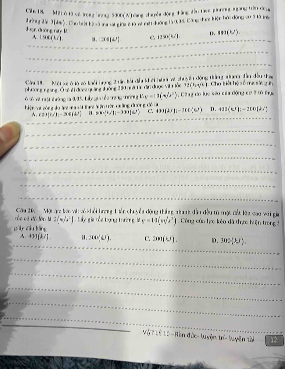 Một ô tô có trọng lượng 5000(N) đang chuyển động thắng đều theo phương ngang trên đoạn
đường dài 3(k). Cho biết hệ số ma sát giữa ô tô và mặt đường là 0,08. Công thực hiện bởi động cơ ô tô trên
đoạn đường này là
A. 1500(kJ) B. 1200(A/). C. 1250(k/). D. 880(k/) .
Câu 19. Một xe ô tô có khối lượng 2 tần bắt đầu khới hành và chuyển động thắng nhanh đẫn đều theo
phương ngang. Ô tổ đi được quảng đường 200 mét thì đạt được vận tốc 72 (km/h). Cho biết hệ số ma sát giữa
Ô tô và mặt đường là 0,05. Lấy gia tốc trọng trường là g=10(m/s^2). Công do lực kéo của động cơ ô tô thực
hiện và công do lực ma sát thực hiện trên quãng đường đó là
A. 600(kJ):-200(kJ) B. 600(kJ);-300(kJ) C. 400(kJ);-300(kJ) D. 400(kJ):-200(kJ)
__
_
_
_
_
_
_
__
_
_
Câu 20.  Một lực kéo vật có khối lượng 1 tấn chuyển động thẳng nhanh dẫn đều từ mặt đất lên cao với gia
tốc có độ lớn là 2(m/s^2) Lấy gia tốc trọng trường là g=10(m/s^2) Công của lực kéo đã thực hiện trong 5
giây đầu bằng
A. 400(kJ) B3、 500(kJ). C. 200(kJ).
__
D. 300(kJ).
_
_
_
_
_
_
VậT Lý 10 -Rèn đức- luyện trí- luyện tài 12