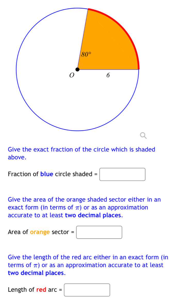 Give the exact fraction of the circle which is shaded
above.
Fraction of blue circle shaded =□
Give the area of the orange shaded sector either in an
exact form (in terms of π) or as an approximation
accurate to at least two decimal places.
Area of orange sector =□
Give the length of the red arc either in an exact form (in
terms of π) or as an approximation accurate to at least
two decimal places.
Length of red arc :=□