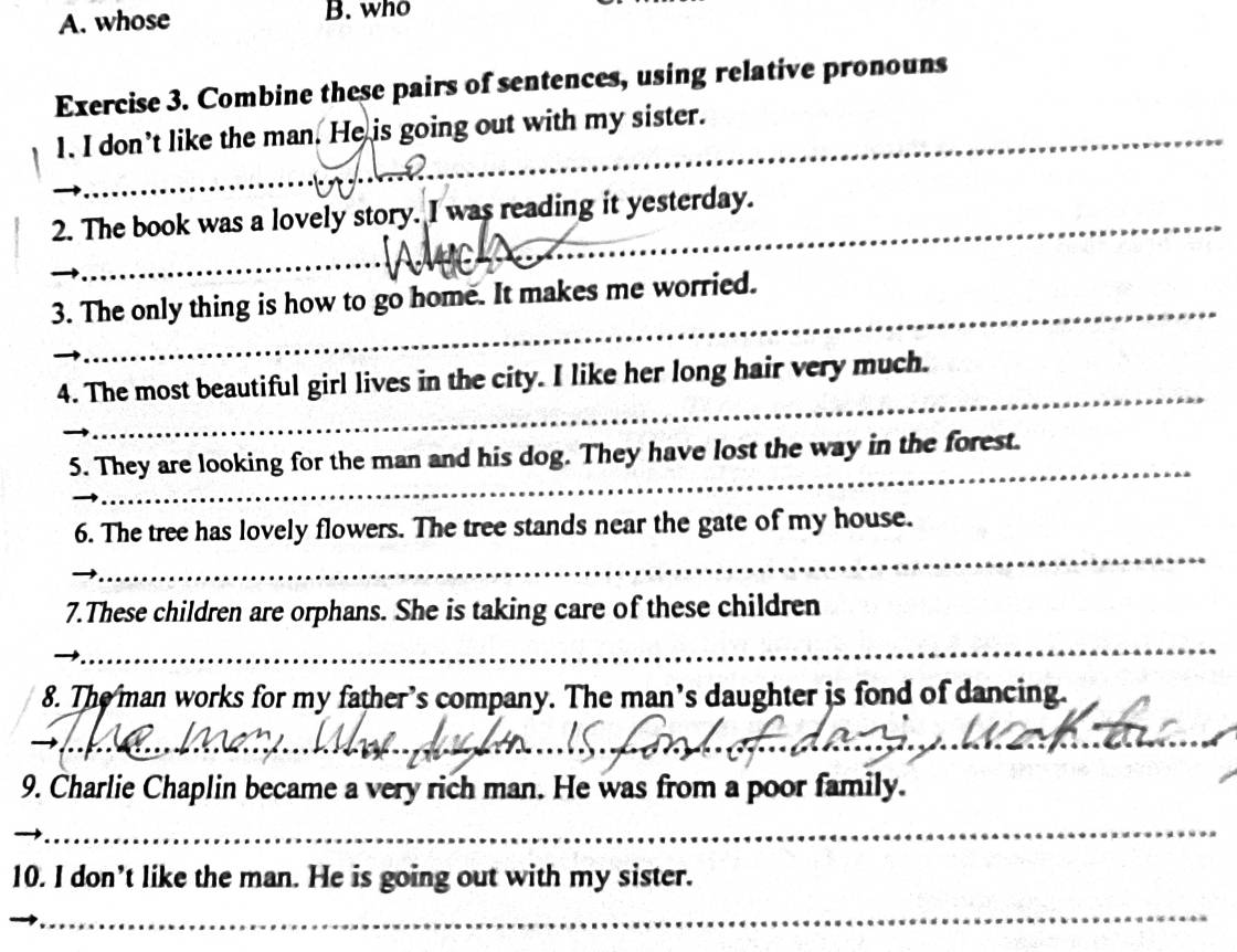 whose B. who 
Exercise 3. Combine these pairs of sentences, using relative pronouns 
1. I don’t like the man. He is going out with my sister. 
_ 
2. The book was a lovely story. I was reading it yesterday. 
_ 
3. The only thing is how to go home. It makes me worried. 
_ 
4. The most beautiful girl lives in the city. I like her long hair very much. 
_ 
5. They are looking for the man and his dog. They have lost the way in the forest. 
_ 
6. The tree has lovely flowers. The tree stands near the gate of my house. 
7.These children are orphans. She is taking care of these children 
_ 
_ 
8. The man works for my father’s company. The man’s daughter is fond of dancing. 
_ 
_ 
_ 
_ 
9. Charlie Chaplin became a very rich man. He was from a poor family. 
_ 
_ 
10. I don’t like the man. He is going out with my sister. 
_ 
_