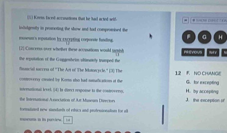 [1] Krens faced accusations that he had acted self- SHOw 2I4 C TON
.
indulgently in promoting the show and had compromised the
museum's reputation by excepting corporate funding.
F G H
12
[2] Concerns over whether these accusations would famish PREVIOUS NAV N
11
the reputation of the Guggenbeim ultimately trumped the
financial success of "The Art of The Motorcycle." [3] The 12 F. NO CHANGE
controversy created by Kerns also had ramafications at the G. for excepting
international level. [4] In direct response to the controversy, H. by accepting
the International Association of Art Museum Directors J. the exception of
formulated new standards of ethics and professionalism for all
museums in its purview. 14