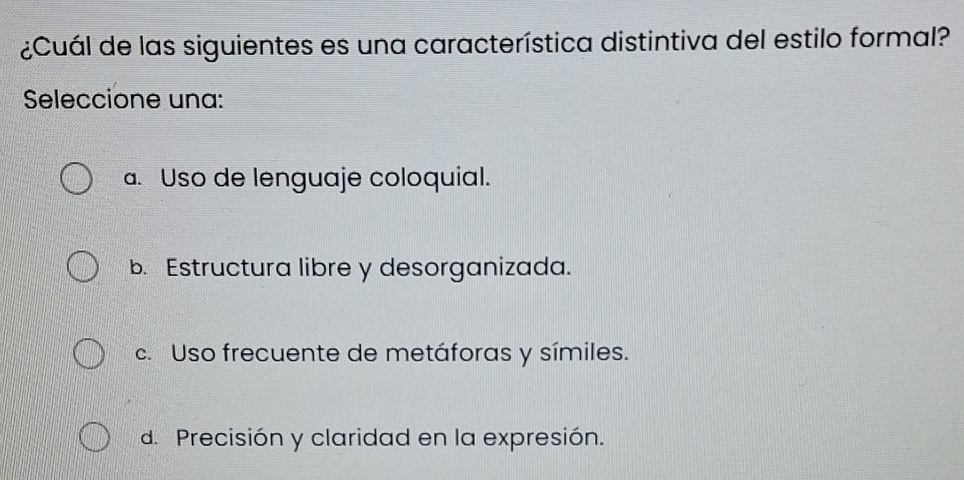 ¿Cuál de las siguientes es una característica distintiva del estilo formal?
Seleccione una:
a. Uso de lenguaje coloquial.
b. Estructura libre y desorganizada.
c. Uso frecuente de metáforas y símiles.
d. Precisión y claridad en la expresión.