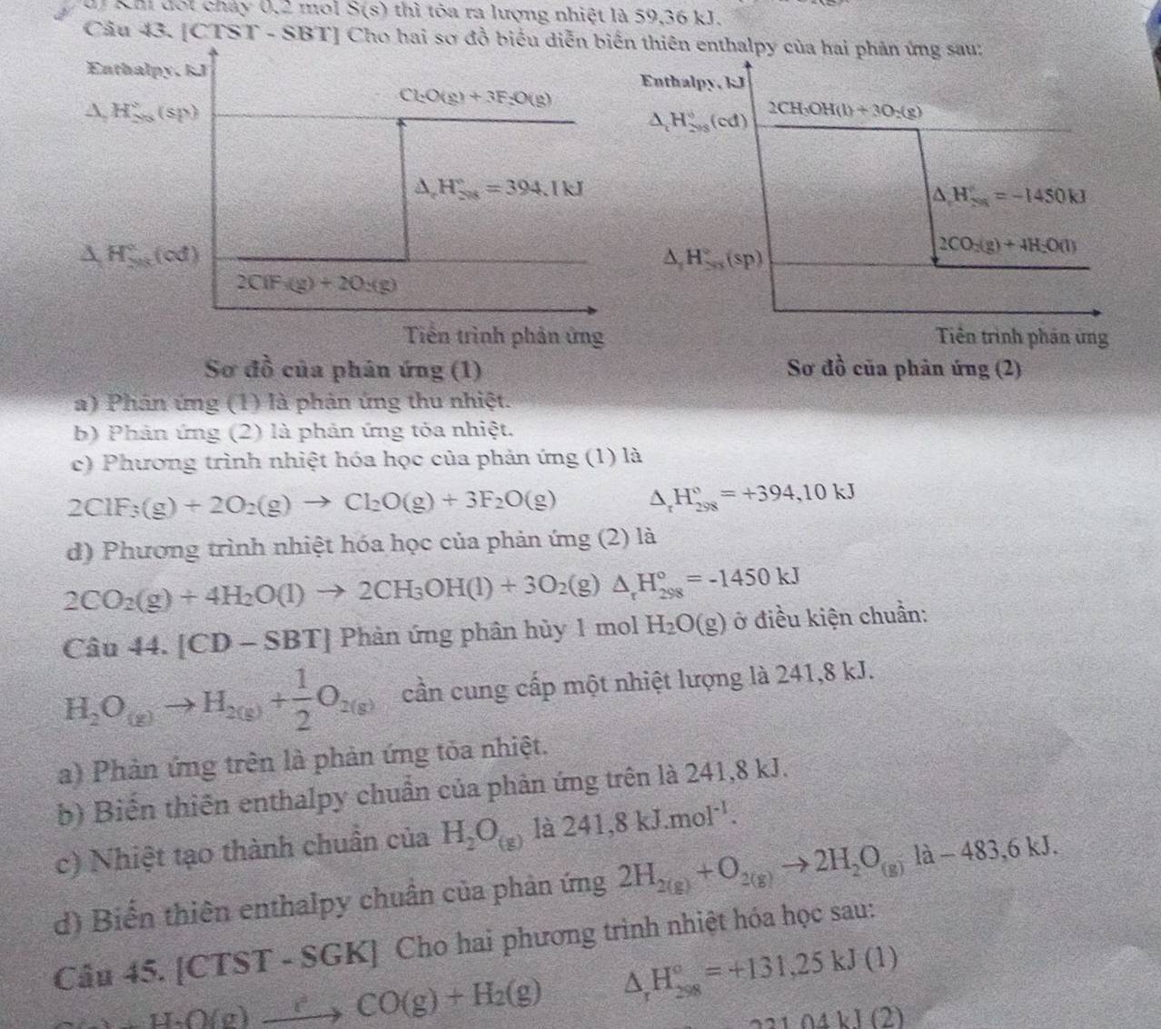 df Km đốt cháy 0,2 môi S(s) thì tóa ra lượng nhiệt là 59,36 kJ.
Câu 43. [CTST - SBT] Cho hai sơ đồ biểu diễn biến thiên enthalpy của hai phản ứng sau:
Enthalpy. kJ Enthalpy, kJ
Cl_2O(g)+3F_2O(g)
△ H_(2ns)°(sp)
△ _tH_(2vs)°(cd) 2CH_3OH(l)+3O_2(g)
△ _△ ,H^circ =394.1kJ
△ H_(2n)°=-1450kJ
△ H_(2n)°(od)
△ _△ H^circ (sp)
2CO_2(g)+4H_2O(l)
2CiF_3(g)+2O_2(g)
Tiền trình phân ứng Tiền trình phần ứng
Sơ đồ của phân ứng (1) Sơ đồ của phản ứng (2)
a) Phân ứng (1) là phản ứng thu nhiệt.
b) Phản ứng (2) là phản ứng tỏa nhiệt.
c) Phương trình nhiệt hóa học của phản ứng (1) là
2ClF_3(g)+2O_2(g)to Cl_2O(g)+3F_2O(g) △ _rH_(298)°=+394,10kJ
d) Phương trình nhiệt hóa học của phản ứng (2) là
2CO_2(g)+4H_2O(l)to 2CH_3OH(l)+3O_2(g)△ _rH_(298)°=-1450kJ
Cau44.[CD-SBT] Phản ứng phân hủy 1 mol H_2O(g) ở điều kiện chuần:
H_2O_(g)to H_2(g)+ 1/2 O_2(g) cần cung cấp một nhiệt lượng là 241,8 kJ.
a) Phản ứng trên là phản ứng tỏa nhiệt.
b) Biến thiên enthalpy chuẩn của phản ứng trên là 241,8 kJ.
c) Nhiệt tạo thành chuẩn của H_2O_(g) là 241,8kJ.moI^(-1).
d) Biến thiên enthalpy chuẩn của phản ứng 2H_2(g)+O_2(g)to 2H_2O_(g)la-483,6kJ.
Câu 45. [CTST - S GK * Cho hai phương trình nhiệt hóa học sau:
H_2O(g)xrightarrow [CO(g)+H_2(g) △ _rH_(298)°=+131,25kJ(1)
2104kJ(2)