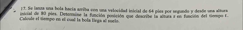 Se lanza una bola hacia arriba con una velocidad inicial de 64 pies por segundo y desde una altura 
inicial de 80 pies. Determine la función posición que describe la altura s en función del tiempo t. 
Calcule el tiempo en el cual la bola llega al suelo.