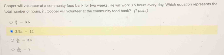 Cooper will volunteer at a community food bank for two weeks. He will work 3.5 hours every day. Which equation represents the
total number of hours, h, Cooper will volunteer at the community food bank? (1 point)
 h/2 =3.5
3.5h=14
 h/14 =3.5
 h/3.5 =2