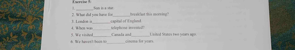 Sun is a star. 
2. What did you have for breakfast this morning? 
3. London is_ capital of England. 
4. When was telephone invented? 
_ 
5. We visited Canada and _United States two years ago. 
6. We haven't been to _cinema for years.