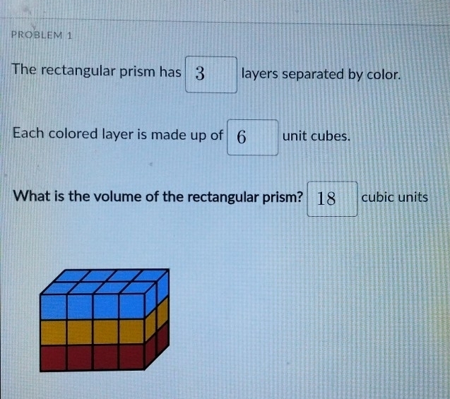 PROBLEM 1 
The rectangular prism has 3 layers separated by color. 
Each colored layer is made up of 6 unit cubes. 
What is the volume of the rectangular prism? □ 18 cubic units