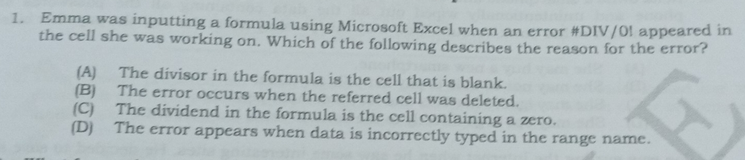 Emma was inputting a formula using Microsoft Excel when an error #DIV/0! appeared in
the cell she was working on. Which of the following describes the reason for the error?
(A) The divisor in the formula is the cell that is blank.
(B) The error occurs when the referred cell was deleted.
(C) The dividend in the formula is the cell containing a zero.
(D) The error appears when data is incorrectly typed in the range name.