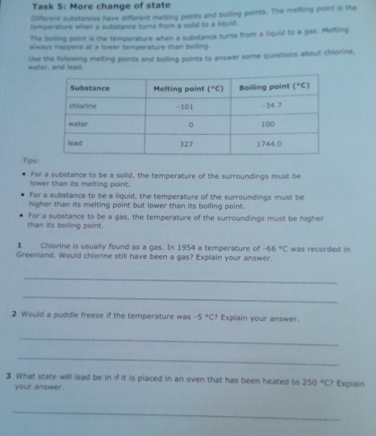 Task 5: More change of state
Different substances have different melting points and boiling points. The melting point is the
temperature when a substance turns from a solid to a liquid.
The boiling point is the temperature when a substance turns from a liquid to a gas. Melting
always happens at a lower temperature than boiling.
Use the following meiting points and boiling points to answer some questions about chlorine,
water, and lead.
Tips:
For a substance to be a solid, the temperature of the surroundings must be
lower than its melting point.
For a substance to be a liquid, the temperature of the surroundings must be
higher than its melting point but lower than its boiling point.
For a substance to be a gas, the temperature of the surroundings must be higher
than its boiling point.
1 Chlorine is usually found as a gas. In 1954 a temperature of -66°C was recorded in
Greeniand. Would chlorine still have been a gas? Explain your answer.
_
_
2 Would a puddle freeze if the temperature was -5°C? Explain your answer.
_
_
3 What state will lead be in if it is placed in an oven that has been heated to 250°C? Explain
your answer.
_