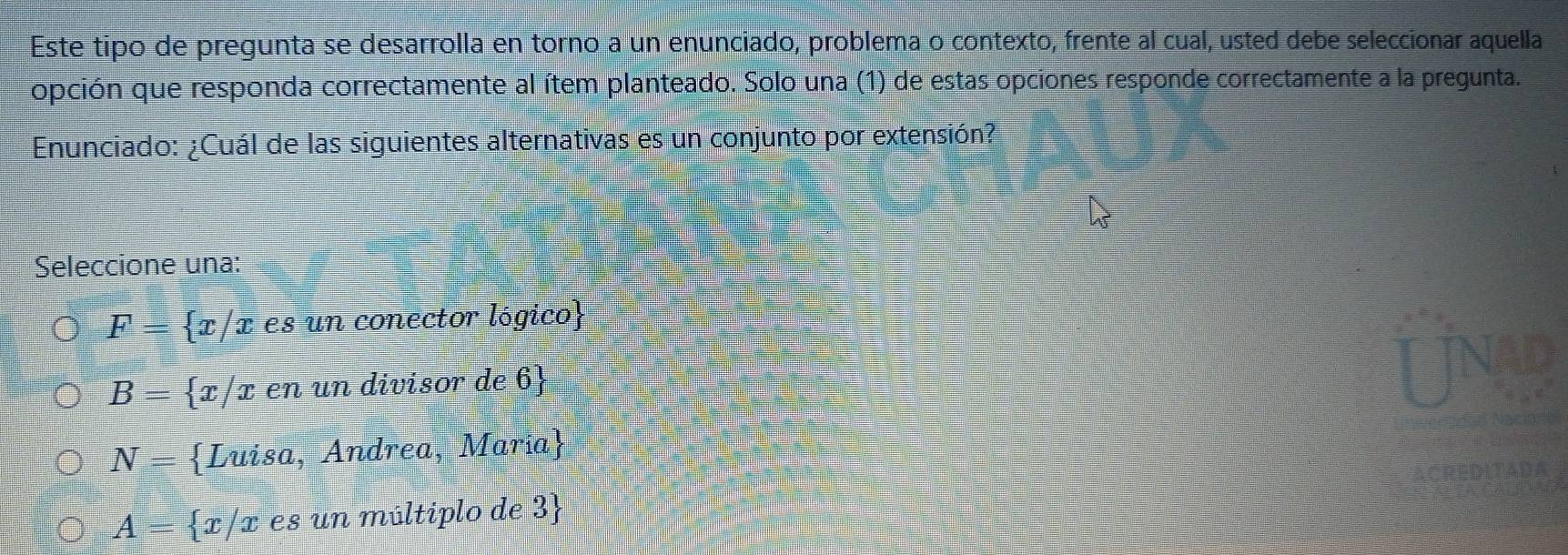 Este tipo de pregunta se desarrolla en torno a un enunciado, problema o contexto, frente al cual, usted debe seleccionar aquella
opción que responda correctamente al ítem planteado. Solo una (1) de estas opciones responde correctamente a la pregunta.
Enunciado: ¿Cuál de las siguientes alternativas es un conjunto por extensión?
Seleccione una:
F= x/x es un conector lógico
B= x/x en un divisor de 6
N= Luisa, Andrea, María
A= x/x es un múltiplo de 3