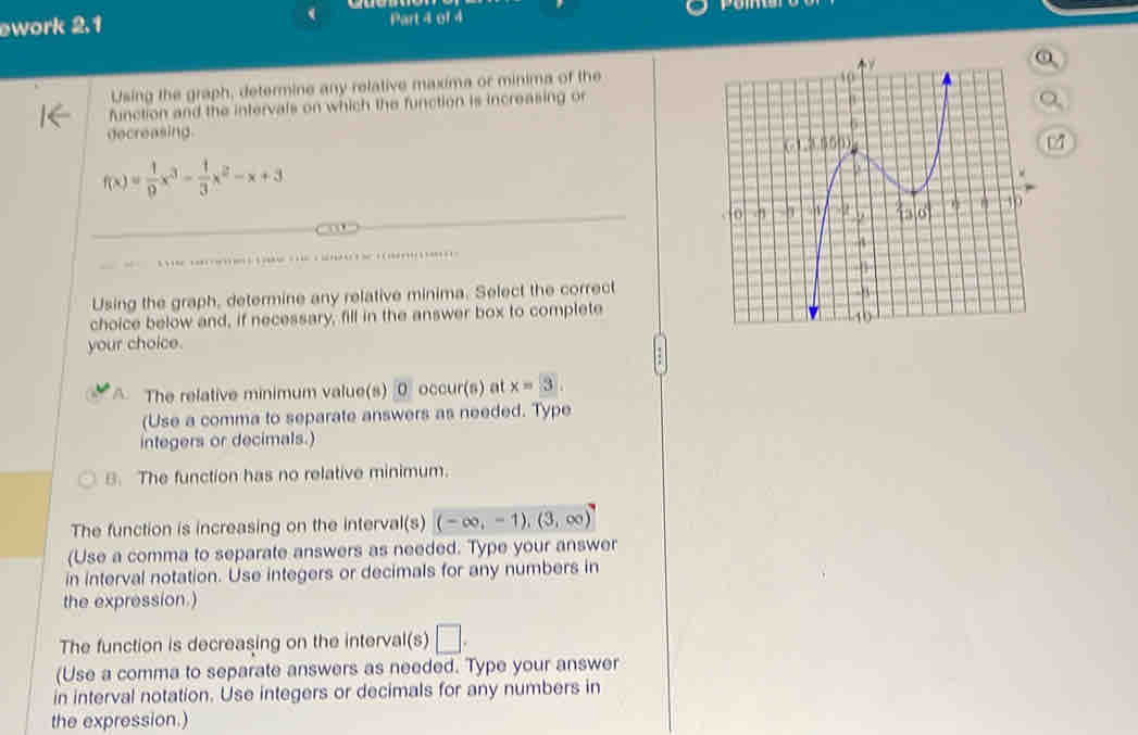 ework 2.1 Part 4 of 4
Using the graph, determine any relative maxima or minima of the
function and the intervals on which the function is increasing or
decreasing.
f(x)= 1/9 x^3- 1/3 x^2-x+3

Using the graph, determine any relative minima. Select the correct
choice below and, if necessary, fill in the answer box to complete
your choice.
A The relative minimum value(s) occur(s) at x=3
(Use a comma to separate answers as needed. Type
integers or decimals.)
B. The function has no relative minimum.
The function is increasing on the interval(s) (-∈fty ,-1),(3,∈fty )
(Use a comma to separate answers as needed. Type your answer
in interval notation. Use integers or decimals for any numbers in
the expression.)
The function is decreasing on the interval(s) □ . 
(Use a comma to separate answers as needed. Type your answer
in interval notation. Use integers or decimals for any numbers in
the expression.)