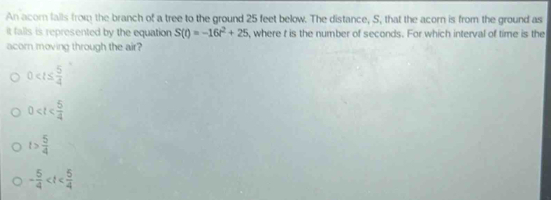 An acom falls from the branch of a tree to the ground 25 feet below. The distance, S, that the acorn is from the ground as
it falls is represented by the equation S(t)=-16t^2+25 , where t is the number of seconds. For which interval of time is the
acorn moving through the air?
0
0
t> 5/4 
- 5/4 