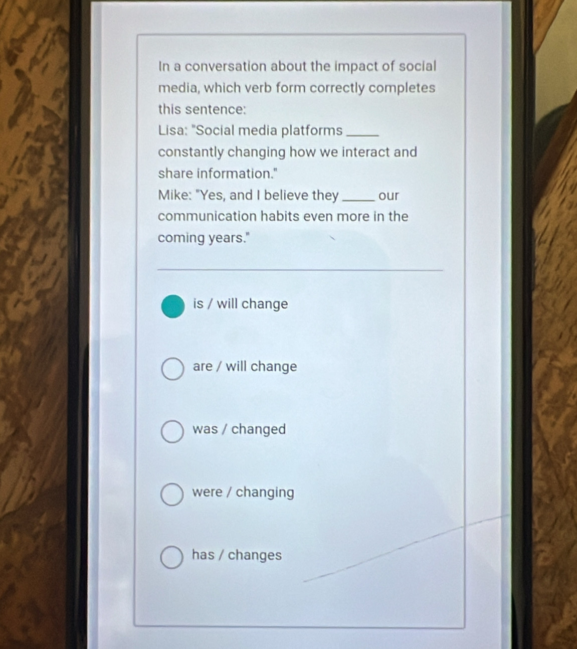 In a conversation about the impact of social
media, which verb form correctly completes
this sentence:
Lisa: "Social media platforms_
constantly changing how we interact and
share information."
Mike: "Yes, and I believe they_ our
communication habits even more in the
coming years."
is / will change
are / will change
was / changed
were / changing
has / changes