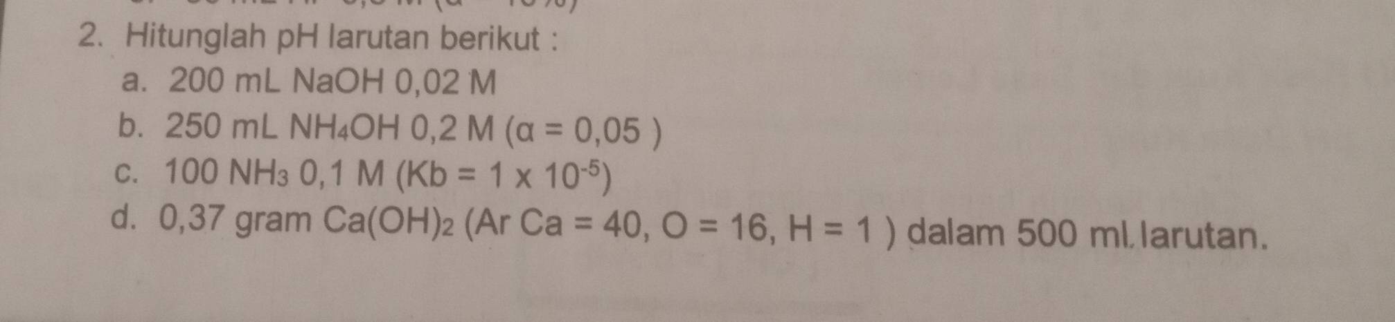 Hitunglah pH larutan berikut : 
a. 200 mL NaOH 0,02 M
bì 250mLNH_4OH0, 2M(alpha =0,05)
C. 100NH_30, 1M(Kb=1* 10^(-5))
d. 0,37 gram Ca(OH)_2(ArCa=40, O=16, H=1) dalam 500 ml larutan.