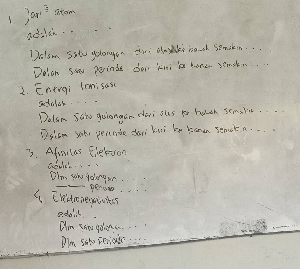 Jari atom
adalah. . . . .
Dalam Sato golongan dari atuke bauch semakin. . .
Dalan satu periode dari kiri ke kanar semakin. . . .
2. Energi ionisasi
adalah. . . .
Dalam Sato golongan dari atas ke barch semake. . .
Dalam sal periode dari kiri ke kanan semakin. . . .
3. Afinitas Elettron
adalsh. . . .
DIm sal yolongan. . .
periode. . .
G. Elerfronegativntas
adalch. .
Dlm Sato golonga. .
DIm sal periode