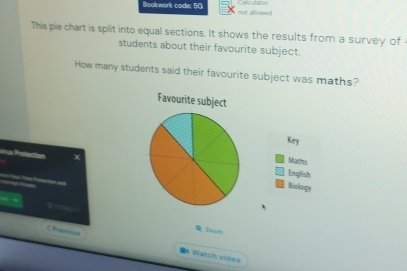 Calculater 
Bookwork code: 5G not allowed 
This pie chart is split into equal sections. It shows the results from a survey of 
students about their favourite subject. 
How many students said their favourite subject was maths? 
Favourite subject 
Key 
Marhs 
vrus Protection xEnglish 
__ 
Biology 
a 
Q, Zoam 
CPrenou =* Watch vide=