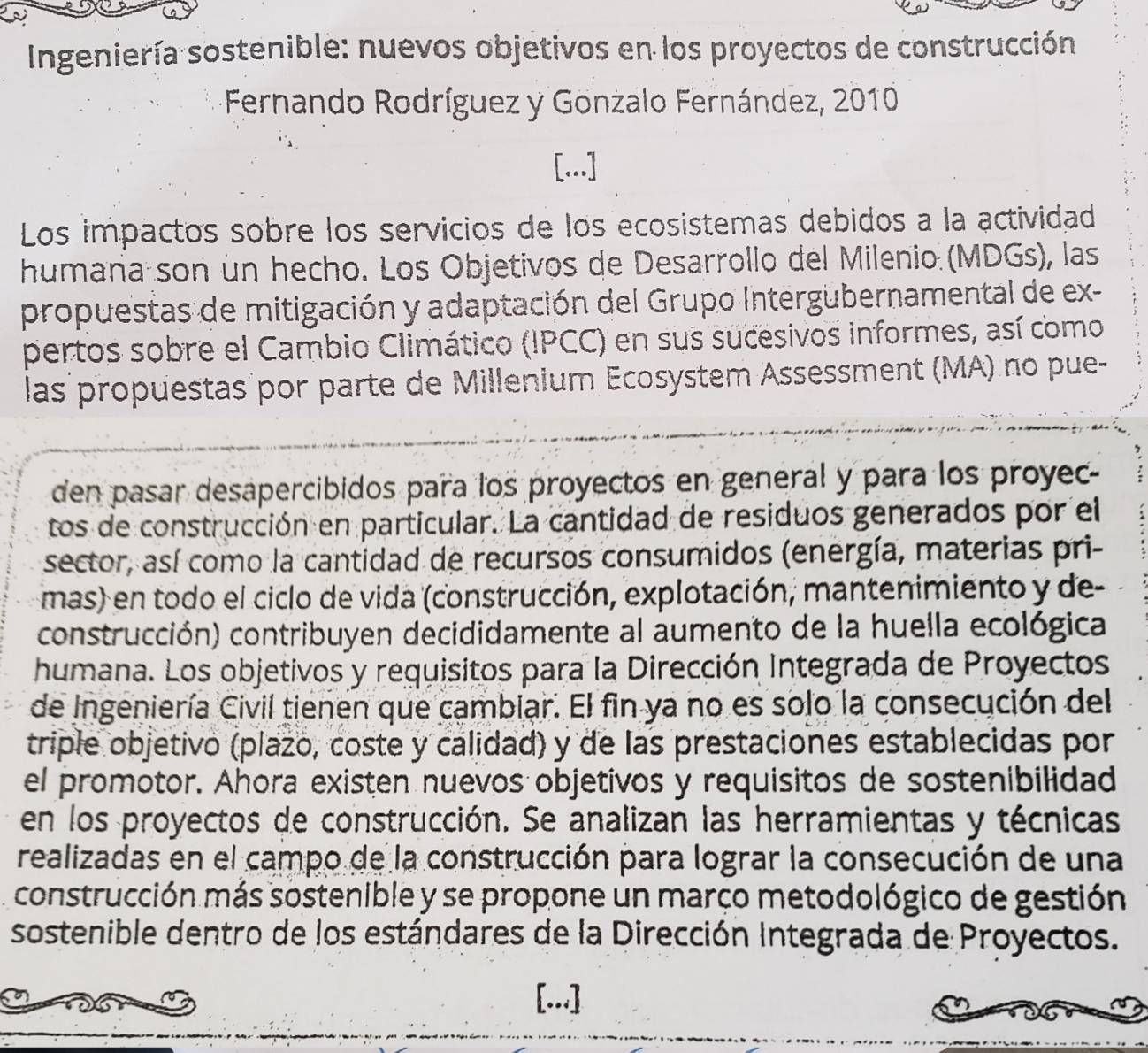 Ingeniería sostenible: nuevos objetivos en los proyectos de construcción 
Fernando Rodríguez y Gonzalo Fernández, 2010 
[...] 
Los impactos sobre los servicios de los ecosistemas debidos a la actividad 
humaña son un hecho. Los Objetivos de Desarrollo del Milenio (MDGs), las 
propuestas de mitigación y adaptación del Grupo Intergubernamental de ex- 
pertos sobre el Cambio Climático (IPCC) en sus sucesivos informes, así como 
las propuestas por parte de Millenium Ecosystem Assessment (MA) no pue- 
den pasar desapercibidos para los proyectos en general y para los proyec- 
tos de construcción en particular. La cantidad de residuos generados por el 
sector, así como la cantidad de recursos consumidos (energía, materias pri- 
mas) en todo el ciclo de vida (construcción, explotación, mantenimiento y de- 
construcción) contribuyen decididamente al aumento de la huella ecológica 
humana. Los objetivos y requisitos para la Dirección Integrada de Proyectos 
de Ingeniería Civil tienen que cambiar. El fin ya no es solo la consecución del 
triple objetivo (plazo, coste y calidad) y de las prestaciones establecidas por 
el promotor. Ahora existen nuevos objetivos y requisitos de sostenibilidad 
en los proyectos de construcción. Se analizan las herramientas y técnicas 
realizadas en el campo de la construcción para lograr la consecución de una 
construcción más sostenible y se propone un março metodológico de gestión 
sostenible dentro de los estándares de la Dirección Integrada de Proyectos. 
[...]