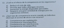 ¿Cuál es el efecto de la competencia en los organismos?
a) Reducir el ciclo de vida.
b) Permite que todos obtengan recursos
c) Aumentar la energía disponible para todos.
d) Requiere una gran cantidad de energía para los
organismos exitosos
13. ¿Qué tipo de competencia ocurre cuando un individuo
obstruye el acceso de otros a un recurso?
a) Competencia por explotación.
b) Competencia interespecífica.
c) Competencia por interferencia.
d) Competencia intraespecífica.