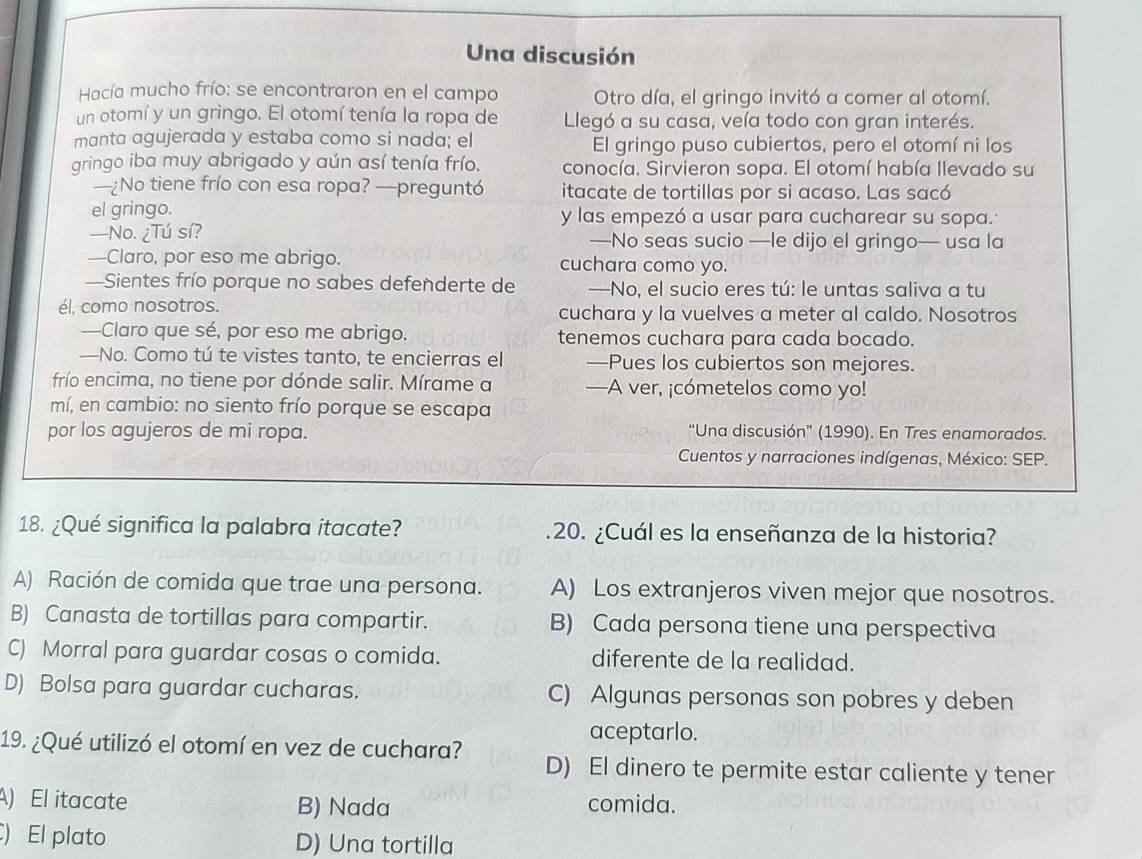 Una discusión
Hacía mucho frío: se encontraron en el campo Otro día, el gringo invitó a comer al otomí.
un otomí y un gringo. El otomí tenía la ropa de Llegó a su casa, veía todo con gran interés.
manta agujerada y estaba como si nada; el El gringo puso cubiertos, pero el otomí ni los
gringo iba muy abrigado y aún así tenía frío. conocía. Sirvieron sopa. El otomí había llevado su
—¿No tiene frío con esa ropa? —preguntó itacate de tortillas por si acaso. Las sacó
el gringo. y las empezó a usar para cucharear su sopa.
—No. ¿Tú sí? —No seas sucio —le dijo el gringo— usa la
—Claro, por eso me abrigo. cuchara como yo.
—Sientes frío porque no sabes defenderte de —No, el sucio eres tú: le untas saliva a tu
él, como nosotros. cuchara y la vuelves a meter al caldo. Nosotros
—Claro que sé, por eso me abrigo. tenemos cuchara para cada bocado.
—No. Como tú te vistes tanto, te encierras el —Pues los cubiertos son mejores.
frío encima, no tiene por dónde salir. Mírame a —A ver, ¡cómetelos como yo!
mí, en cambio: no siento frío porque se escapa
por los agujeros de mi ropa. “Una discusión” (1990). En Tres enamorados.
Cuentos y narraciones indígenas, México: SEP.
18. ¿Qué significa la palabra itacate? .20. ¿Cuál es la enseñanza de la historia?
A) Ración de comida que trae una persona. A) Los extranjeros viven mejor que nosotros.
B) Canasta de tortillas para compartir. B) Cada persona tiene una perspectiva
C) Morral para guardar cosas o comida. diferente de la realidad.
D) Bolsa para guardar cucharas. C) Algunas personas son pobres y deben
aceptarlo.
19. ¿Qué utilizó el otomí en vez de cuchara? D) El dinero te permite estar caliente y tener
A) El itacate B) Nada comida.
) El plato D) Una tortilla