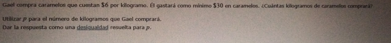 Gael compra caramelos que cuestan $6 por kilogramo. Él gastará como mínimo $30 en caramelos. ¿Cuántas kilogramos de caramelos comprará? 
Utilizar para el número de kilogramos que Gael comprará. 
Dar la respuesta como una desigualdad resuelta para p.