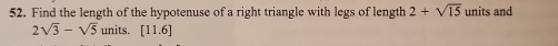 Find the length of the hypotenuse of a right triangle with legs of length 2+sqrt(15) units and
2sqrt(3)-sqrt(5) units. [11.6]