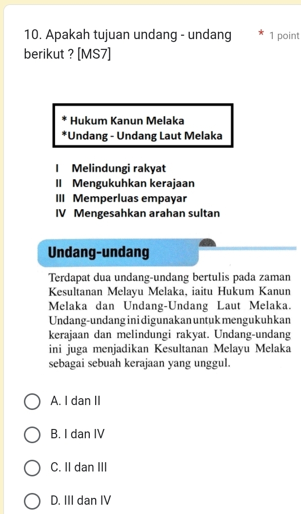 Apakah tujuan undang - undang 1 point
berikut ? [MS7]
* Hukum Kanun Melaka
*Undang - Undang Laut Melaka
I Melindungi rakyat
II Mengukuhkan kerajaan
III Memperluas empayar
IV Mengesahkan arahan sultan
Undang-undang
Terdapat dua undang-undang bertulis pada zaman
Kesultanan Melayu Melaka, iaitu Hukum Kanun
Melaka dan Undang-Undang Laut Melaka.
Undang-undang ini digunakan untuk mengukuhkan
kerajaan dan melindungi rakyat. Undang-undang
ini juga menjadikan Kesultanan Melayu Melaka
sebagai sebuah kerajaan yang unggul.
A. I dan II
B. I dan IV
C. II dan III
D. III dan IV