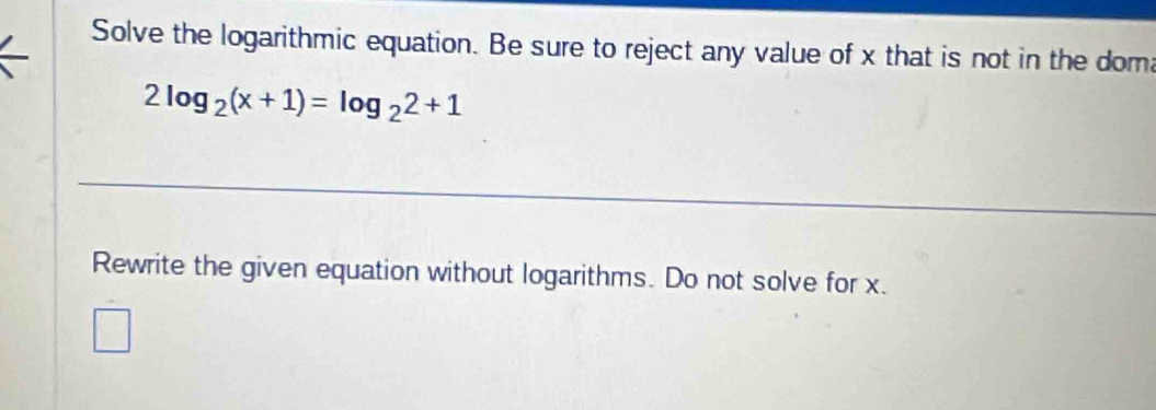 Solve the logarithmic equation. Be sure to reject any value of x that is not in the doma
2log _2(x+1)=log _22+1
Rewrite the given equation without logarithms. Do not solve for x.