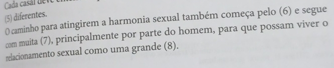 Cada casal deve 
(5) diferentes. 
0 caminho para atingirem a harmonia sexual também começa pelo (6) e segue 
com muita (7), principalmente por parte do homem, para que possam viver o 
relacionamento sexual como uma grande (8).