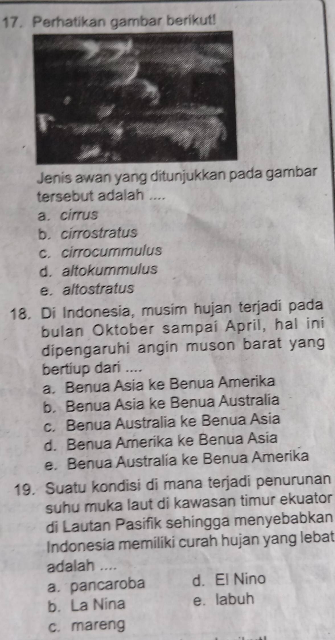 Perhatikan gambar berikut!
Jenis awan yang ditunjukkan pada gambar
tersebut adalah ....
a. cirrus
b. cirrostratus
c. cirrocummulus
d. altokummulus
e.altostratus
18. Di Indonesia, musim hujan terjadi pada
bulan Oktober sampai April, hal ini
dipengaruhi angin muson barat yang
bertiup dari ....
a. Benua Asia ke Benua Amerika
b. Benua Asia ke Benua Australia
c. Benua Australia ke Benua Asia
d. Benua Amerika ke Benua Asia
e. Benua Australia ke Benua Amerika
19. Suatu kondisi di mana terjadi penurunan
suhu muka laut di kawasan timur ekuator
di Lautan Pasifik sehingga menyebabkan
Indonesia memiliki curah hujan yang lebat
adalah ....
a. pancaroba d. El Nino
b. La Nina e. labuh
c. mareng