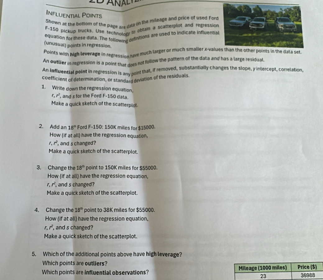 A 
Influential Points 
Shown at the bottom of the page are data on the mileage and price of used Ford
F-150 pickup trucks. Use technology to obtain a scatterplot and regressio 
equation for these data. The following definitions are used to indicate influentia 
(unusual) points in regression. 
Points with high leverage in regression have much larger or much smaller x -valudata set 
An outlier in regression is a point that does not follow the pattern of the data and has a large residual. 
An Influential point in regression is any point that, if removed, substantially changes the slope, y intercept, correlation, 
coefficient of determination, or standard deviation of the residuals 
1. Write down the regression equation,
r, r^2 , and s for the Ford F-150 data. 
Make a quick sketch of the scatterplol 
2. Add an 18^(th) Ford F-150:150K miles for $15000. 
How (if at all) have the regression equation,
r, r^2 , and s changed? 
Make a quick sketch of the scatterplot. 
3. Change the 18^(th) point to 150K miles for $55000. 
How (if at all) have the regression equation,
r.r^2 , and s changed? 
Make a quick sketch of the scatterplot. 
4. Change the 18^(th) point to 38K miles for $55000. 
How (if at all) have the regression equation,
r, r^2 , and s changed? 
Make a quick sketch of the scatterplot. 
5. Which of the additional points above have high leverage? 
Which points are outliers? 
Which points are influential observations? Mileage (1000 miles) Price ($) 
23 36988