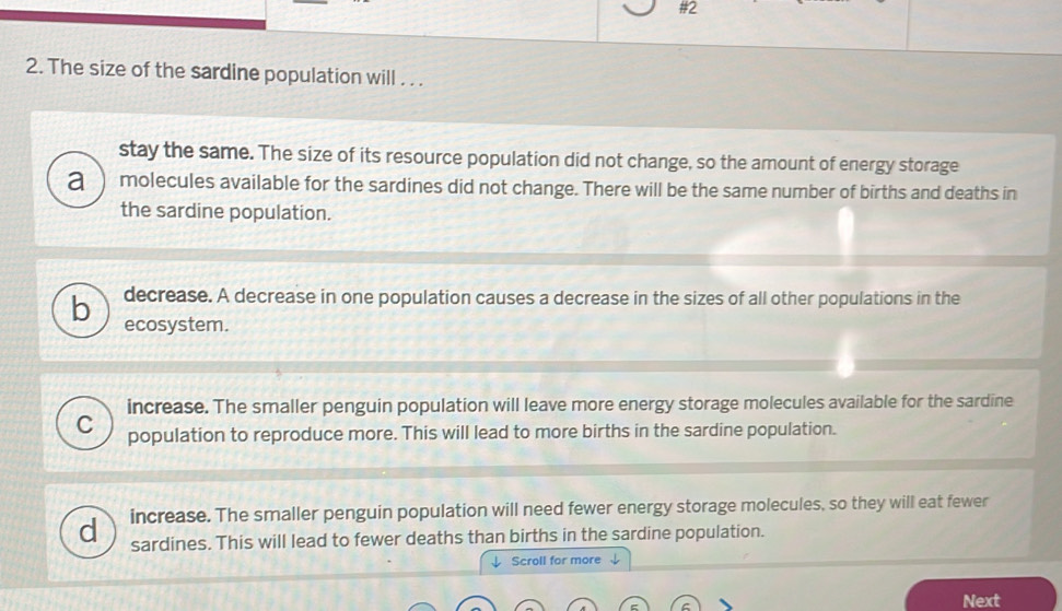 The size of the sardine population will . . .
stay the same. The size of its resource population did not change, so the amount of energy storage
a molecules available for the sardines did not change. There will be the same number of births and deaths in
the sardine population.
decrease. A decrease in one population causes a decrease in the sizes of all other populations in the
b ecosystem.
increase. The smaller penguin population will leave more energy storage molecules available for the sardine
C population to reproduce more. This will lead to more births in the sardine population.
d increase. The smaller penguin population will need fewer energy storage molecules, so they will eat fewer
sardines. This will lead to fewer deaths than births in the sardine population.
↓ Scroll for more
Next