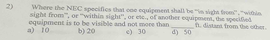 Where the NEC specifics that one equipment shall be “in sight from”, “within
sight from”, or “within sight”, or etc., of another equipment, the specified
equipment is to be visible and not more than _ft. distant from the other.
a) 10 b) 20 c) 30 d) 50