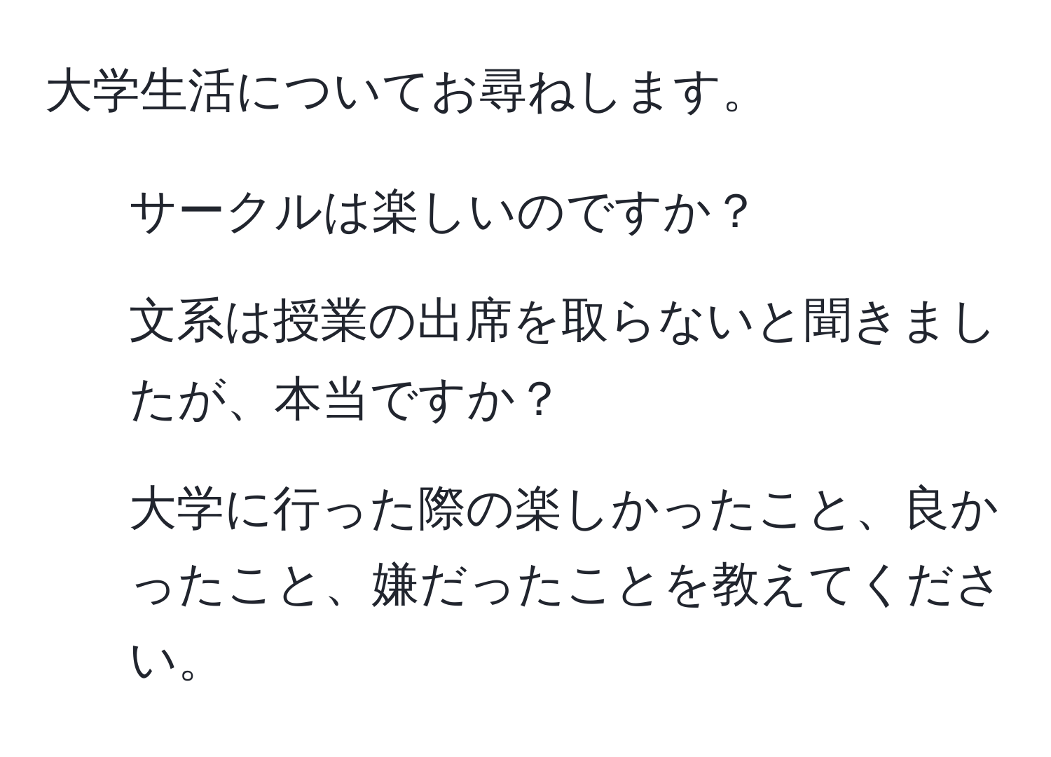 大学生活についてお尋ねします。  
1. サークルは楽しいのですか？  
2. 文系は授業の出席を取らないと聞きましたが、本当ですか？  
3. 大学に行った際の楽しかったこと、良かったこと、嫌だったことを教えてください。