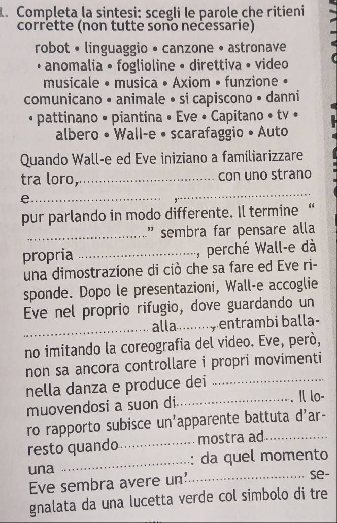 Completa la sintesi: scegli le parole che ritieni 
corrette (non tutte sono necessarie) 
robot • linguaggio • canzone • astronave 
• anomalia • foglioline • direttiva • video 
musicale • musica • Axiom • funzione • 
comunicano • animale • si capiscono • danni 
• pattinano • piantina • Eve • Capitano • tv • 
albero • Wall-e • scarafaggio • Auto 
Quando Wall-e ed Eve iniziano a familiarizzare 
tra loro,_ con uno strano 
_e 
_ 
pur parlando in modo differente. Il termine “ 
_" sembra far pensare alla 
propria _, perché Wall-e dà 
una dimostrazione di ciò che sa fare ed Eve ri- 
sponde. Dopo le presentazioni, Wall-e accoglie 
Eve nel proprio rifugio, dove guardando un 
_alla.......,entrambi balla- 
no imitando la coreografia del video. Eve, però, 
non sa ancora controllare i propri movimenti 
nella danza e produce dei_ 
muovendosi a suon di._ 
Il lo- 
ro rapporto subisce un'apparente battuta d' ar- 
resto quando_ mostra ad 
_da quel momento 
una _se- 
Eve sembra avere un' 
gnalata da una lucetta verde col simbolo di tre