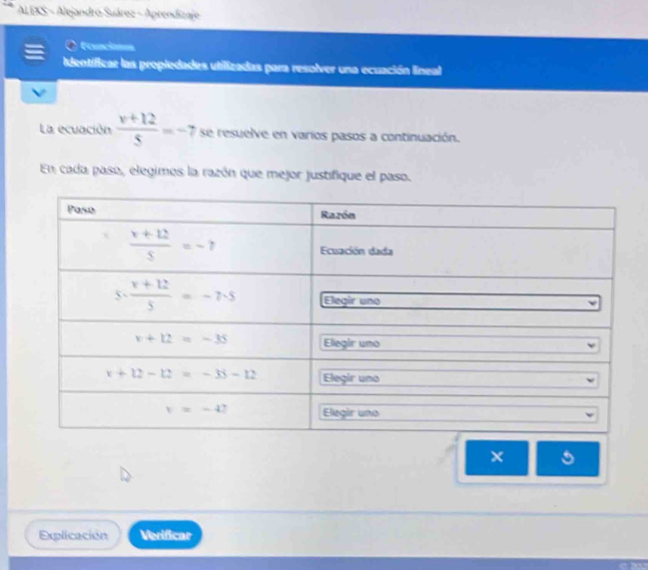 AL EKS - Alejandro Suárez - Aprendizaje
Erunciones
Identificar las propiedades utilizadas para resolver una ecuación lineal
La ecuación  (v+12)/5 =-7 se resuelve en varios pasos a continuación.
En cada paso, elegimos la razón que mejor justifique el paso.
×
Explicación Verificar