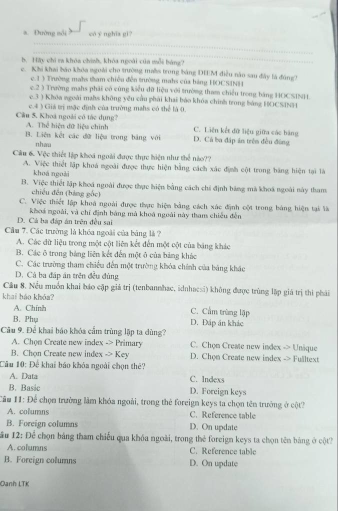 a. Đường nổi có y nghĩa gì?
_
_
b. Hãy chỉ ra khóa chính, khóa ngoài của mỗi bảng?
c. Khi khai báo khóa ngoài cho trường mahs trong bảng DIEM điều nào sau đây là đúng?
c.1 ) Trường mahs tham chiếu đến trường mahs của bảng HOCSINH
c.2 ) Trường mahs phải có cùng kiểu dữ liệu với trường tham chiếu trong bảng HOCSINH.
c.3 ) Khóa ngoài mahs không yêu cầu phải khai báo khóa chính trong bảng HOCSINH
c.4 ) Giá trị mặc định của trường mahs có thể là 0.
Câu 5. Khoá ngoài có tác dụng?
A. Thể hiện dữ liệu chính C. Liên kết dữ liệu giữa các bảng
B. Liên kết các dữ liệu trong bảng với D. Cá ba đáp án trên đều đúng
nhau
Câu 6. Vệc thiết lập khoá ngoài được thực hiện như thể nào??
A. Việc thiết lập khoá ngoài được thực hiện bằng cách xác định cột trong bảng hiện tại là
khoá ngoài
B. Việc thiết lập khoá ngoài được thực hiện bằng cách chỉ định bảng mà khoá ngoài này tham
chiếu đến (bảng gốc)
C. Việc thiết lập khoá ngoài được thực hiện bằng cách xác định cột trong bảng hiện tại là
khoá ngoài, và chỉ định bảng mả khoá ngoài này tham chiếu đến
D. Cả ba đáp án trên đều sai
Câu 7. Các trường là khóa ngoài của bảng là ?
A. Các dữ liệu trong một cột liên kết đến một cột của bảng khác
B. Các ô trong bảng liên kết đến một ô của bảng khác
C. Các trường tham chiếu đến một trường khóa chính của bảng khác
D. Cả ba đáp án trên đều đủng
Câu 8. Nếu muốn khai báo cặp giá trị (tenbannhac, idnhacsi) không được trùng lặp giá trị thì phải
khai báo khóa?
A. Chính
C. Cẩm trùng lặp
B. Phụ D. Đáp án khác
Câu 9. Để khai báo khóa cẩm trùng lặp ta dùng?
A. Chọn Create new index -> Primary C. Chọn Create new index -> Unique
B. Chọn Create new index -> Key D. Chọn Create new index -> Fulltext
Câu 10: Để khai báo khóa ngoài chọn thẻ?
A. Data C. Indexs
B. Basic D. Foreign keys
Cầu 11: Để chọn trường làm khóa ngoài, trong thẻ foreign keys ta chọn tên trưởng ở cột?
A. columns C. Reference table
B. Foreign columns D. On update
ầu 12: Để chọn bảng tham chiếu qua khóa ngoài, trong thẻ foreign keys ta chọn tên bảng ở cột?
A. columns C. Reference table
B. Foreign columns D. On update
Oanh LTK