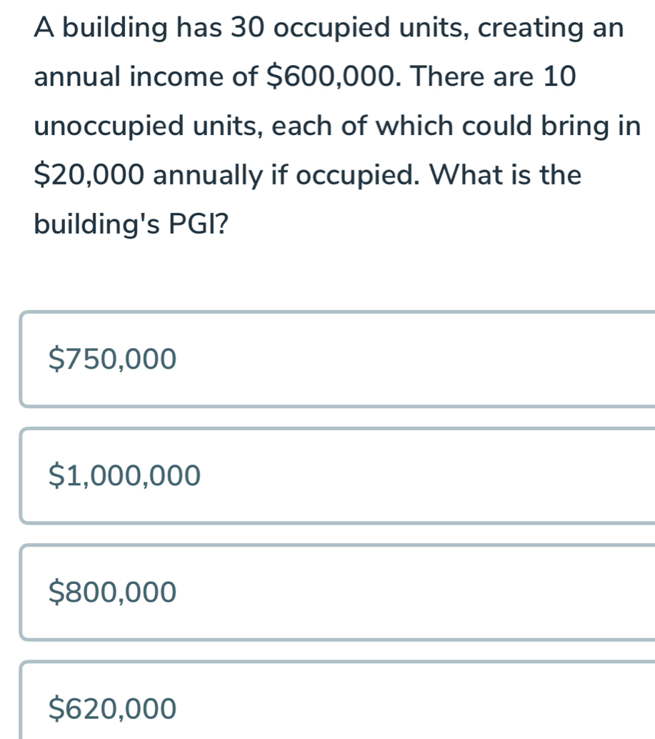 A building has 30 occupied units, creating an
annual income of $600,000. There are 10
unoccupied units, each of which could bring in
$20,000 annually if occupied. What is the
building's PGI?
$750,000
$1,000,000
$800,000
$620,000