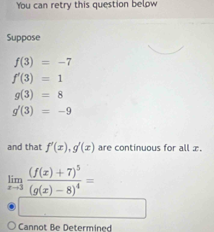 You can retry this question below
Suppose
f(3)=-7
f'(3)=1
g(3)=8
g'(3)=-9
and that f'(x), g'(x) are continuous for all x.
limlimits _xto 3frac (f(x)+7)^5(g(x)-8)^4=
Cannot Be Determined