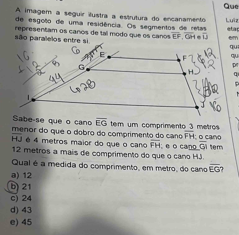 Que
A imagem a seguir ilustra a estrutura do encanamento Luíz
de esgoto de uma residência. Os segmentos de retas etap
representam os canos de tal modo que os canos overline EF,overline GH overline IJ em
são paralelos entre si.
qua
qu
pr
q
p

Sabe-se que o cano overline EG tem um comprimento 3 metros
menor do que o dobro do comprimento do cano overline FH; o cano
overline HJ é 4 metros maior do que o cano overline FH e o cano overline GI
l tem
12 metros a mais de comprimento do que o cano HJ.
Qual é a medida do comprimento, em metro, do cano overline EG
a) 12
b) 21
c) 24
d) 43
e) 45