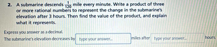 A submarine descends  1/120  mile every minute. Write a product of three 
or more rational numbers to represent the change in the submarine's 
elevation after 3 hours. Then find the value of the product, and explain 
what it represents. 
Express you answer as a decimal. 
The submarine's elevation decreases by type your answer... miles after type your answer... hours.