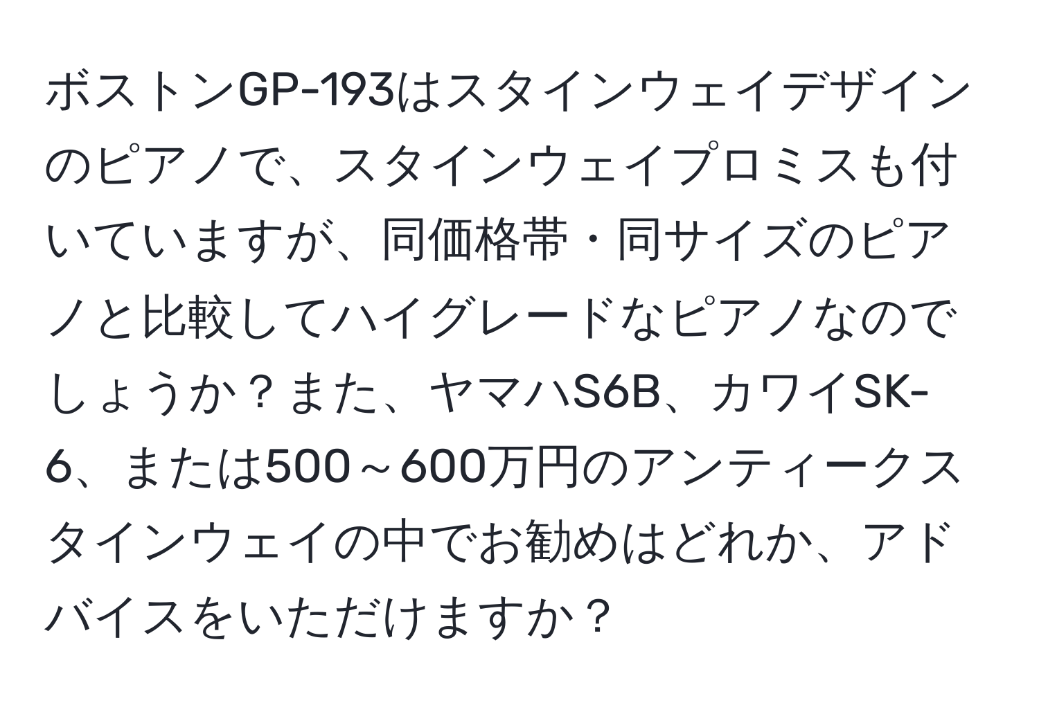 ボストンGP-193はスタインウェイデザインのピアノで、スタインウェイプロミスも付いていますが、同価格帯・同サイズのピアノと比較してハイグレードなピアノなのでしょうか？また、ヤマハS6B、カワイSK-6、または500～600万円のアンティークスタインウェイの中でお勧めはどれか、アドバイスをいただけますか？