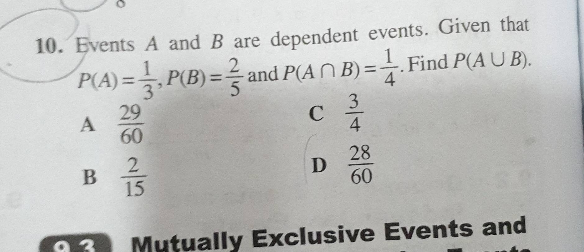 Events A and B are dependent events. Given that
P(A)= 1/3 , P(B)= 2/5  and P(A∩ B)= 1/4 . Find P(A∪ B).
A  29/60 
C  3/4 
B  2/15 
D  28/60 
Mutually Exclusive Events and