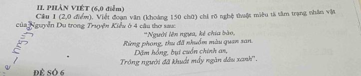 PHÀN VIÉT (6,0 điểm) 
Câu 1 (2,0 điểm). Viết đoạn văn (khoảng 150 chữ) chỉ rõ nghệ thuật miêu tả tâm trạng nhân vật 
của Nguyễn Du trong Truyện Kiểu ở 4 cầu thơ sau: 
*Người lên ngựa, kẻ chia bào, 
Rừng phong, thu đã nhuốm màu quan san. 
a 
Dặm hồng, bụi cuốn chinh an, 
Trông người đã khuất mấy ngàn dâu xanh''. 
Q Đè SÓ 6