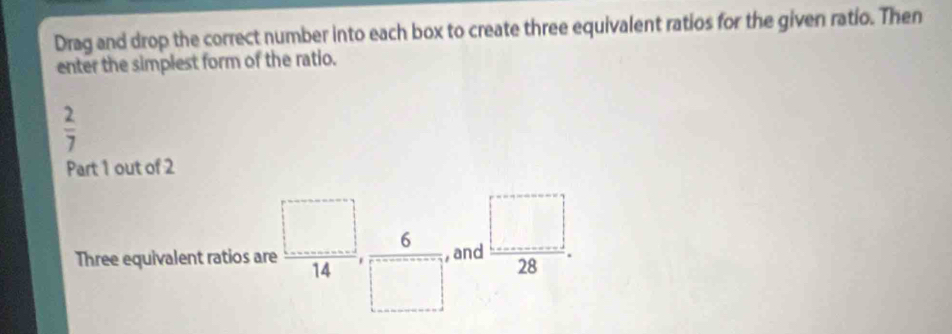 Drag and drop the correct number into each box to create three equivalent ratios for the given ratio. Then 
enter the simplest form of the ratio.
 2/7 
Part 1 out of 2 
Three equivalent ratios are , □ /14 ,  6/□  , and  □ /28 .