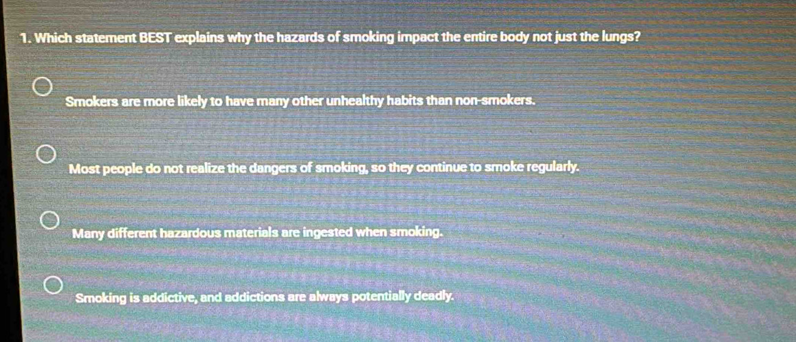 Which statement BEST explains why the hazards of smoking impact the entire body not just the lungs?
Smokers are more likely to have many other unhealthy habits than non-smokers.
Most people do not realize the dangers of smoking, so they continue to smoke regularly.
Many different hazardous materials are ingested when smoking.
Smoking is addictive, and addictions are always potentially deadly.