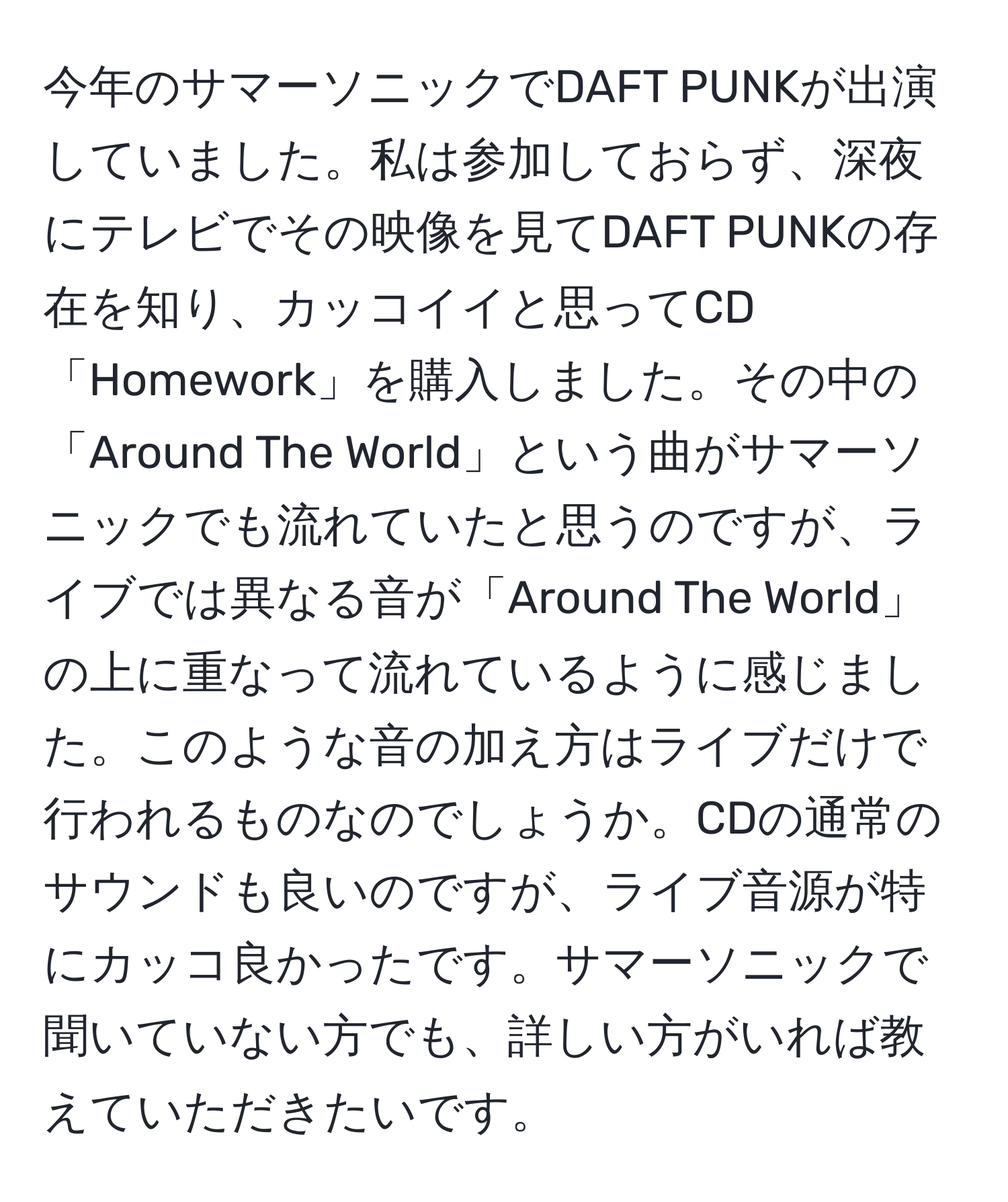 今年のサマーソニックでDAFT PUNKが出演していました。私は参加しておらず、深夜にテレビでその映像を見てDAFT PUNKの存在を知り、カッコイイと思ってCD「Homework」を購入しました。その中の「Around The World」という曲がサマーソニックでも流れていたと思うのですが、ライブでは異なる音が「Around The World」の上に重なって流れているように感じました。このような音の加え方はライブだけで行われるものなのでしょうか。CDの通常のサウンドも良いのですが、ライブ音源が特にカッコ良かったです。サマーソニックで聞いていない方でも、詳しい方がいれば教えていただきたいです。